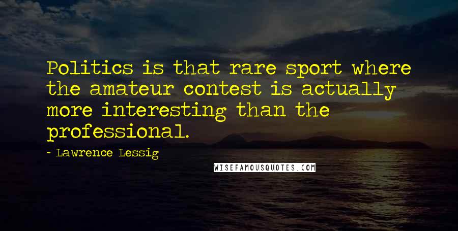 Lawrence Lessig Quotes: Politics is that rare sport where the amateur contest is actually more interesting than the professional.