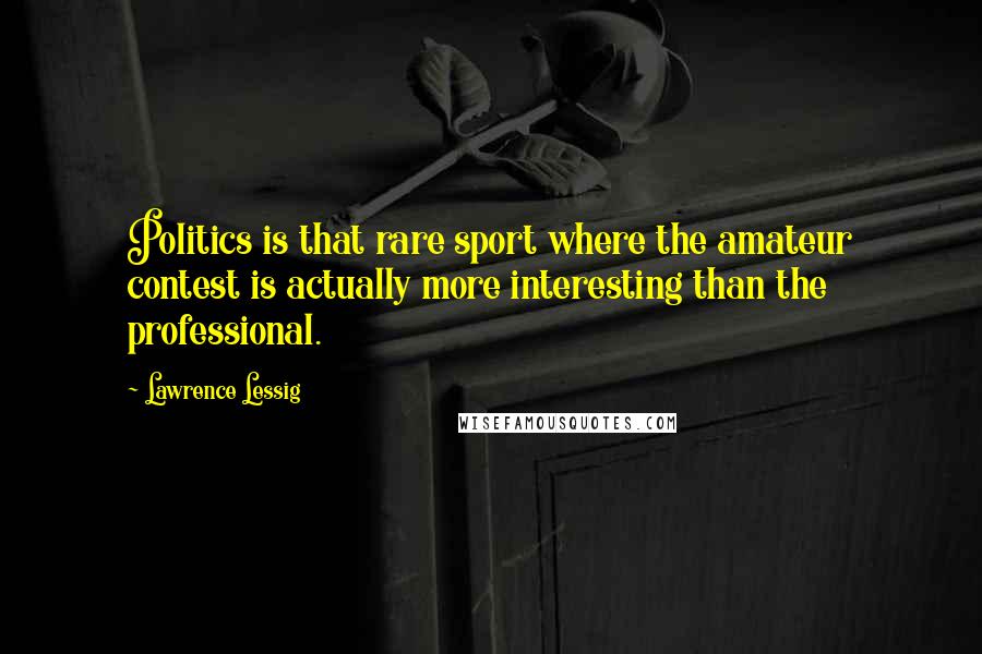 Lawrence Lessig Quotes: Politics is that rare sport where the amateur contest is actually more interesting than the professional.