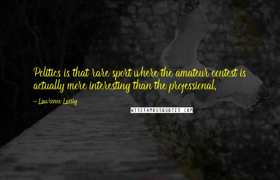 Lawrence Lessig Quotes: Politics is that rare sport where the amateur contest is actually more interesting than the professional.