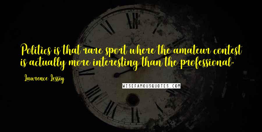 Lawrence Lessig Quotes: Politics is that rare sport where the amateur contest is actually more interesting than the professional.