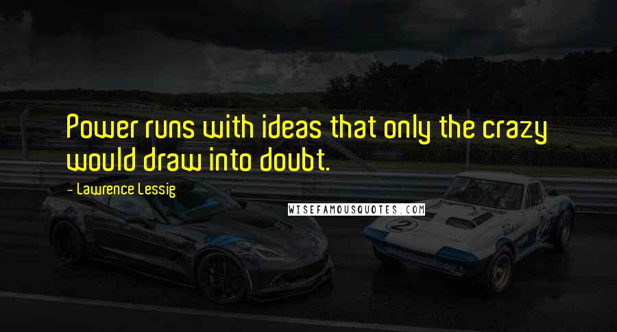 Lawrence Lessig Quotes: Power runs with ideas that only the crazy would draw into doubt.