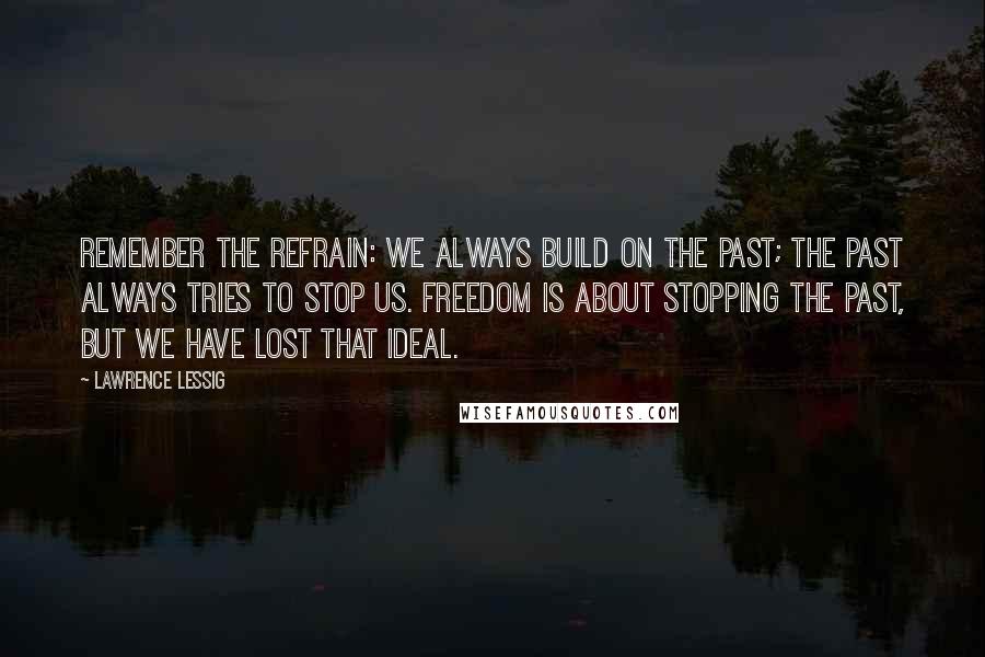 Lawrence Lessig Quotes: Remember the refrain: We always build on the past; the past always tries to stop us. Freedom is about stopping the past, but we have lost that ideal.