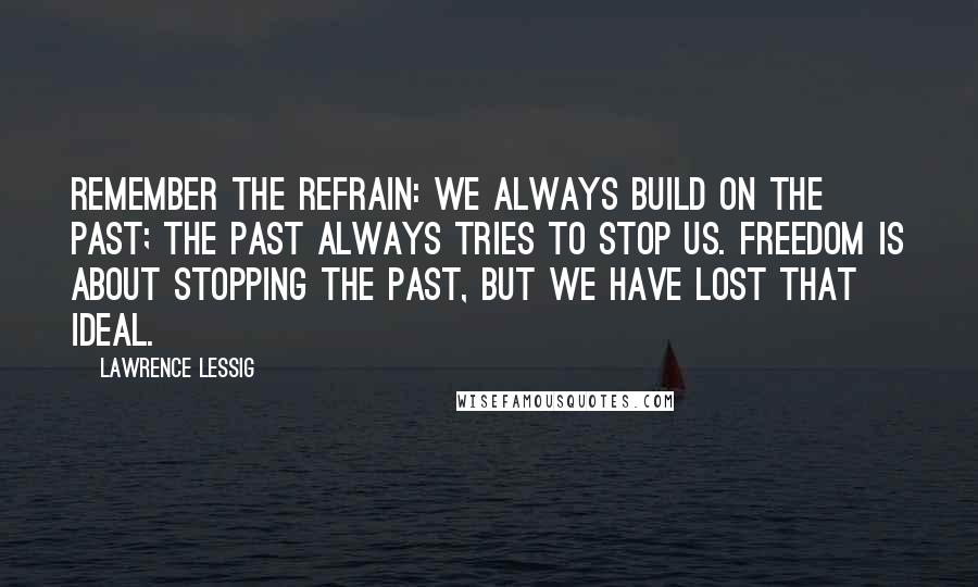 Lawrence Lessig Quotes: Remember the refrain: We always build on the past; the past always tries to stop us. Freedom is about stopping the past, but we have lost that ideal.