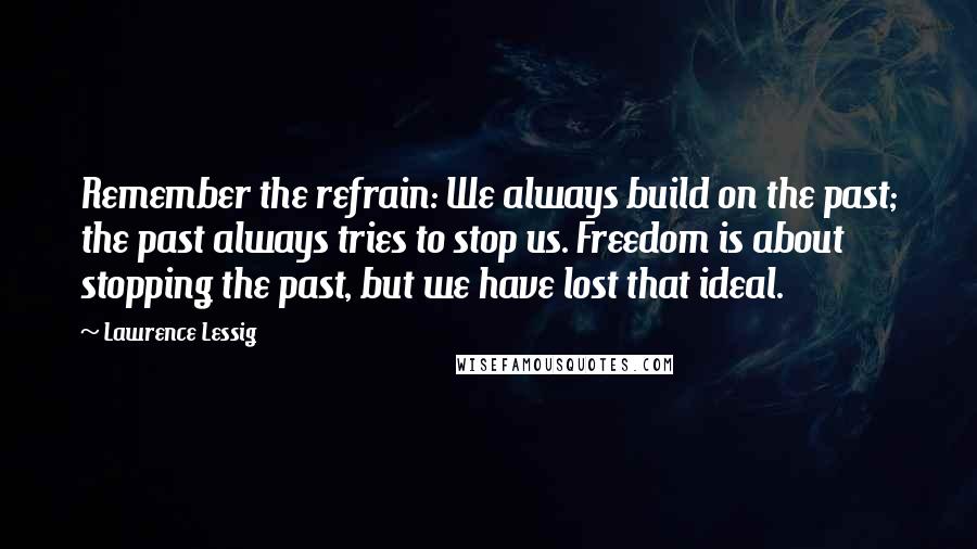 Lawrence Lessig Quotes: Remember the refrain: We always build on the past; the past always tries to stop us. Freedom is about stopping the past, but we have lost that ideal.