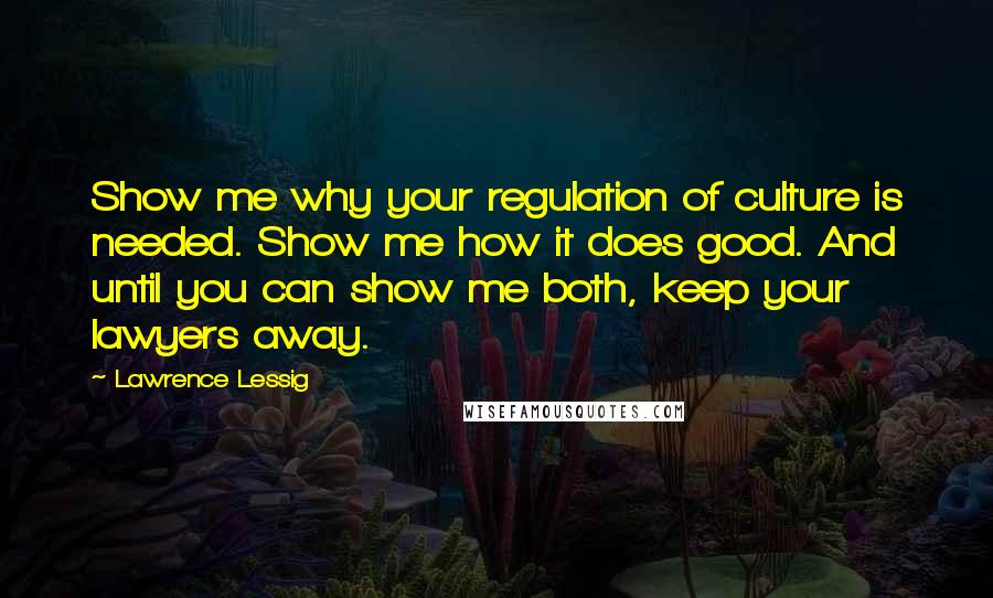 Lawrence Lessig Quotes: Show me why your regulation of culture is needed. Show me how it does good. And until you can show me both, keep your lawyers away.