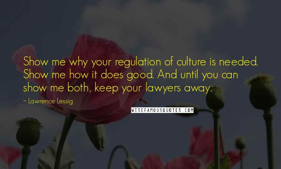 Lawrence Lessig Quotes: Show me why your regulation of culture is needed. Show me how it does good. And until you can show me both, keep your lawyers away.