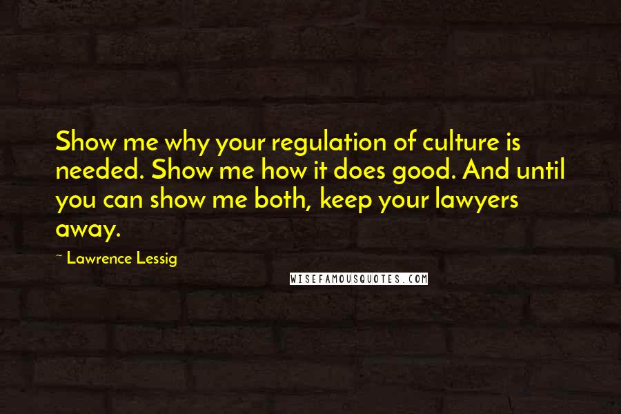 Lawrence Lessig Quotes: Show me why your regulation of culture is needed. Show me how it does good. And until you can show me both, keep your lawyers away.