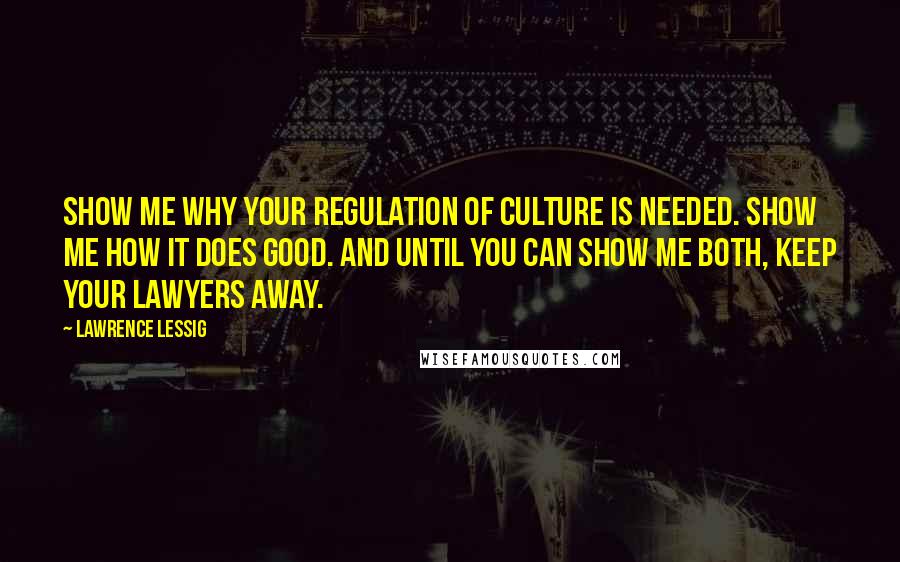 Lawrence Lessig Quotes: Show me why your regulation of culture is needed. Show me how it does good. And until you can show me both, keep your lawyers away.