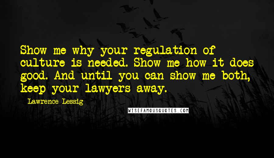 Lawrence Lessig Quotes: Show me why your regulation of culture is needed. Show me how it does good. And until you can show me both, keep your lawyers away.