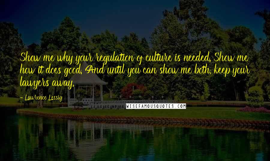 Lawrence Lessig Quotes: Show me why your regulation of culture is needed. Show me how it does good. And until you can show me both, keep your lawyers away.
