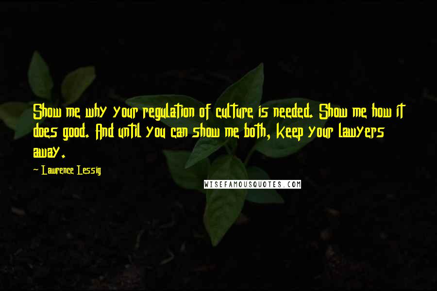 Lawrence Lessig Quotes: Show me why your regulation of culture is needed. Show me how it does good. And until you can show me both, keep your lawyers away.