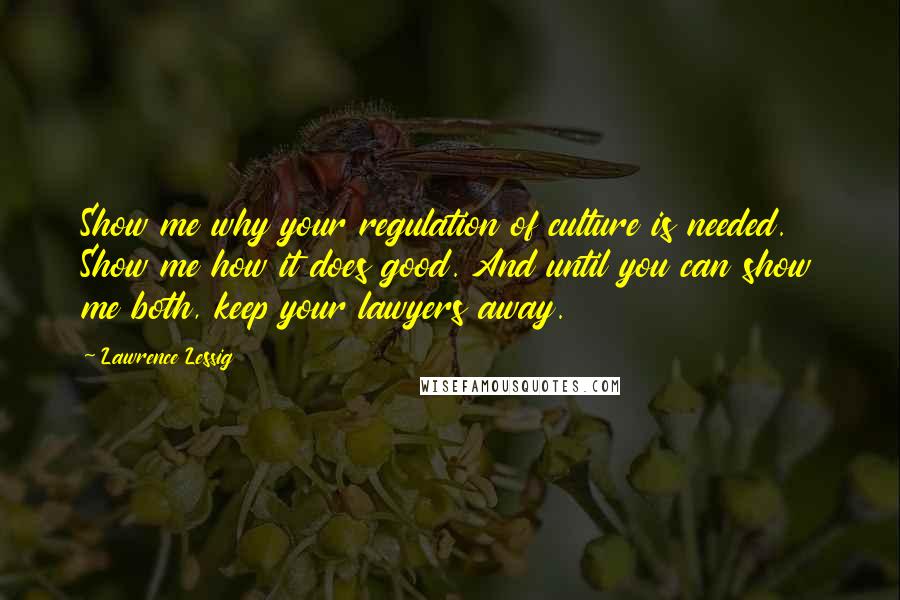 Lawrence Lessig Quotes: Show me why your regulation of culture is needed. Show me how it does good. And until you can show me both, keep your lawyers away.
