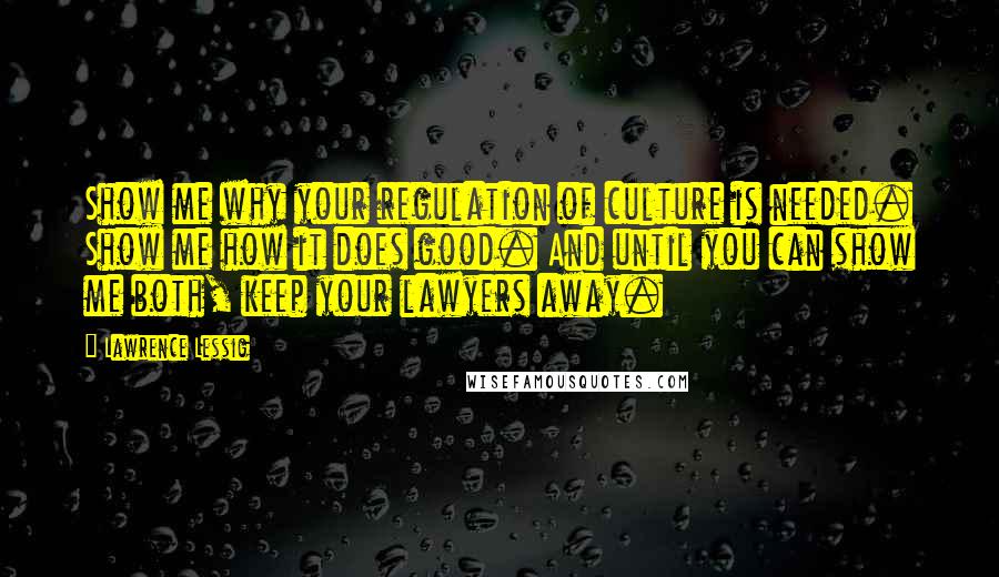 Lawrence Lessig Quotes: Show me why your regulation of culture is needed. Show me how it does good. And until you can show me both, keep your lawyers away.