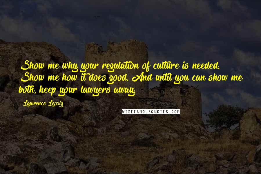 Lawrence Lessig Quotes: Show me why your regulation of culture is needed. Show me how it does good. And until you can show me both, keep your lawyers away.