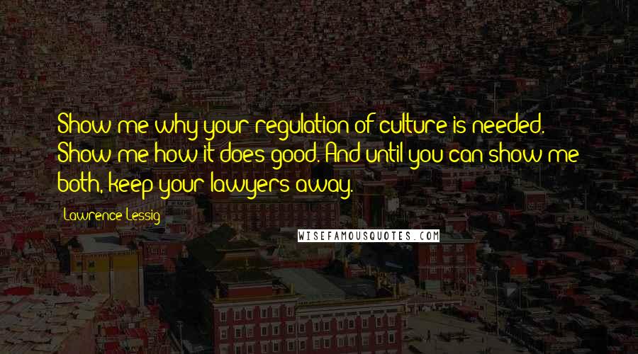 Lawrence Lessig Quotes: Show me why your regulation of culture is needed. Show me how it does good. And until you can show me both, keep your lawyers away.