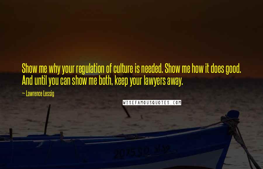 Lawrence Lessig Quotes: Show me why your regulation of culture is needed. Show me how it does good. And until you can show me both, keep your lawyers away.