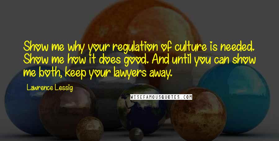 Lawrence Lessig Quotes: Show me why your regulation of culture is needed. Show me how it does good. And until you can show me both, keep your lawyers away.