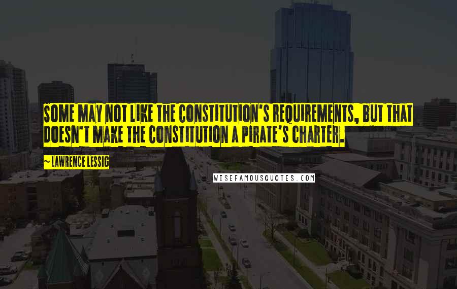 Lawrence Lessig Quotes: Some may not like the Constitution's requirements, but that doesn't make the Constitution a pirate's charter.