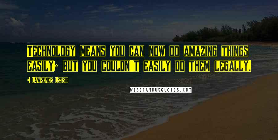 Lawrence Lessig Quotes: Technology means you can now do amazing things easily; but you couldn't easily do them legally.