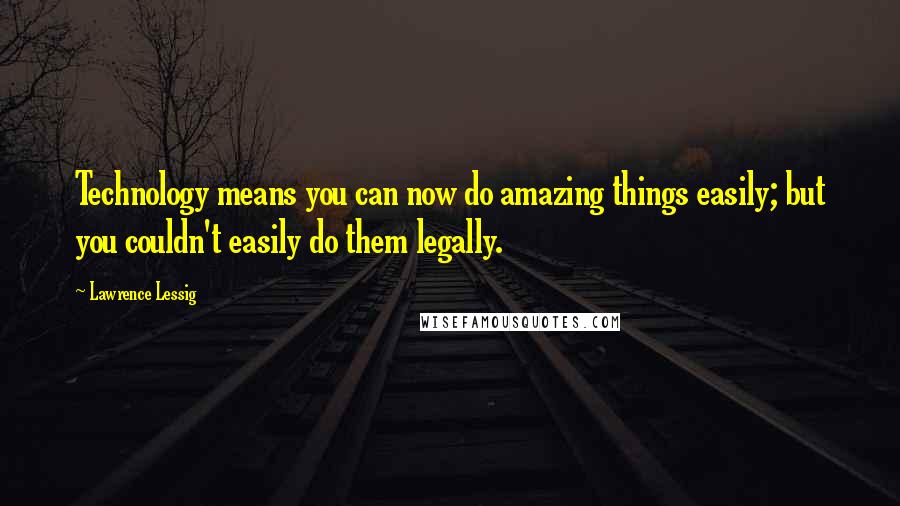 Lawrence Lessig Quotes: Technology means you can now do amazing things easily; but you couldn't easily do them legally.