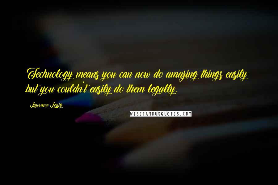 Lawrence Lessig Quotes: Technology means you can now do amazing things easily; but you couldn't easily do them legally.