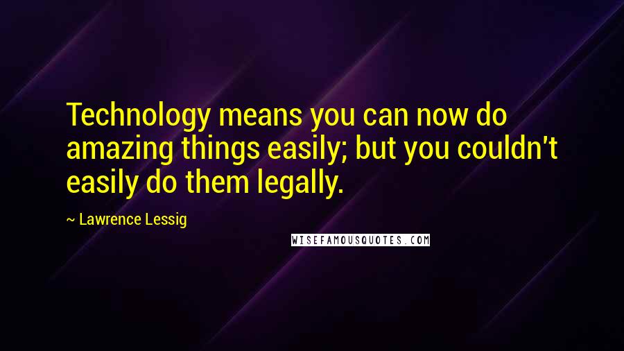 Lawrence Lessig Quotes: Technology means you can now do amazing things easily; but you couldn't easily do them legally.