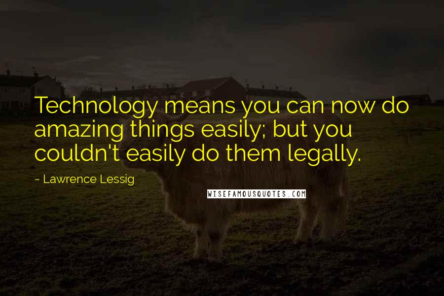 Lawrence Lessig Quotes: Technology means you can now do amazing things easily; but you couldn't easily do them legally.