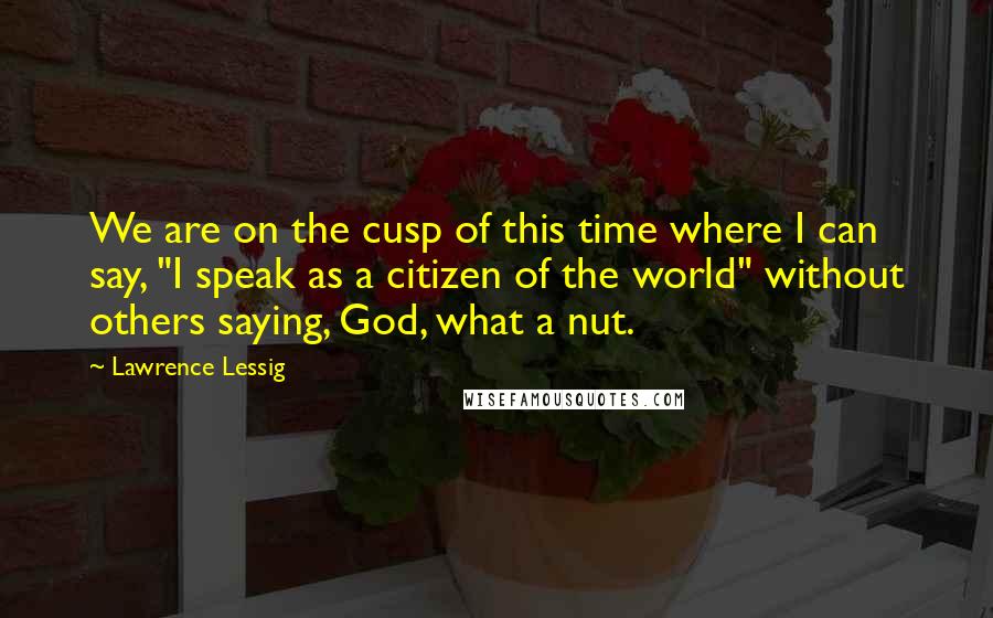 Lawrence Lessig Quotes: We are on the cusp of this time where I can say, "I speak as a citizen of the world" without others saying, God, what a nut.