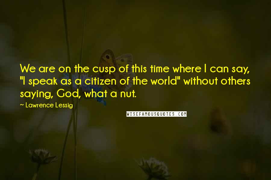 Lawrence Lessig Quotes: We are on the cusp of this time where I can say, "I speak as a citizen of the world" without others saying, God, what a nut.