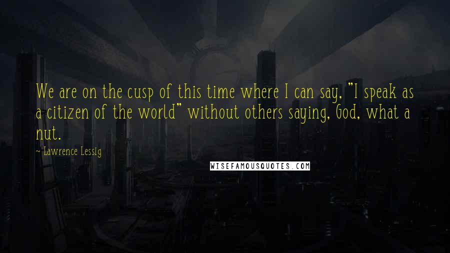 Lawrence Lessig Quotes: We are on the cusp of this time where I can say, "I speak as a citizen of the world" without others saying, God, what a nut.