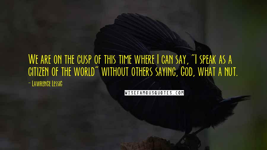 Lawrence Lessig Quotes: We are on the cusp of this time where I can say, "I speak as a citizen of the world" without others saying, God, what a nut.