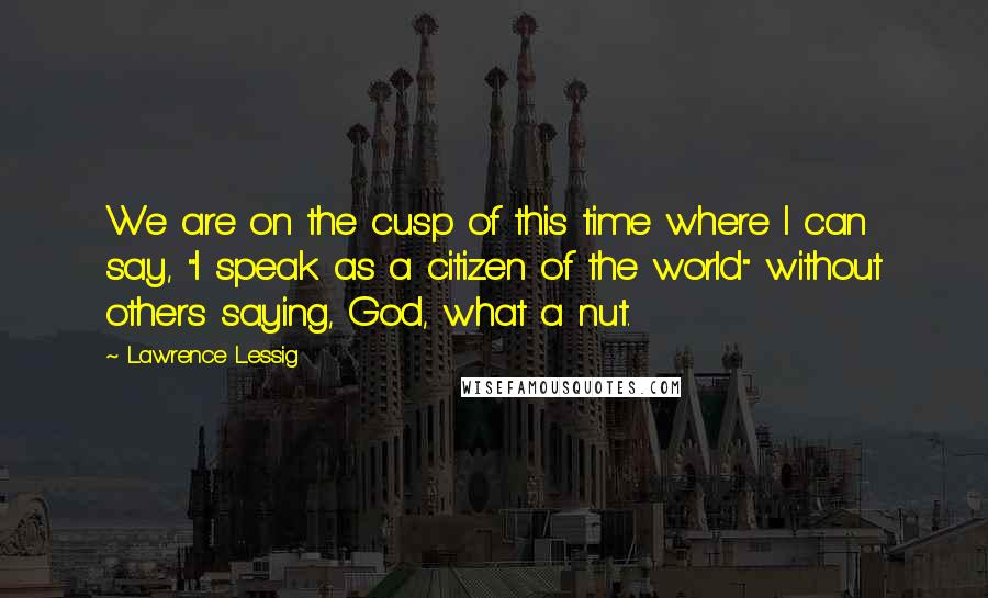 Lawrence Lessig Quotes: We are on the cusp of this time where I can say, "I speak as a citizen of the world" without others saying, God, what a nut.