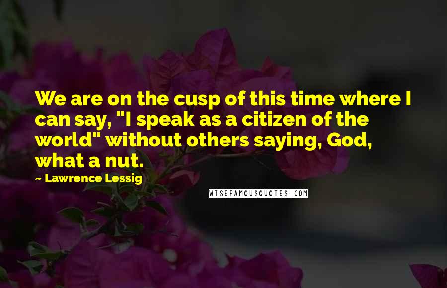 Lawrence Lessig Quotes: We are on the cusp of this time where I can say, "I speak as a citizen of the world" without others saying, God, what a nut.