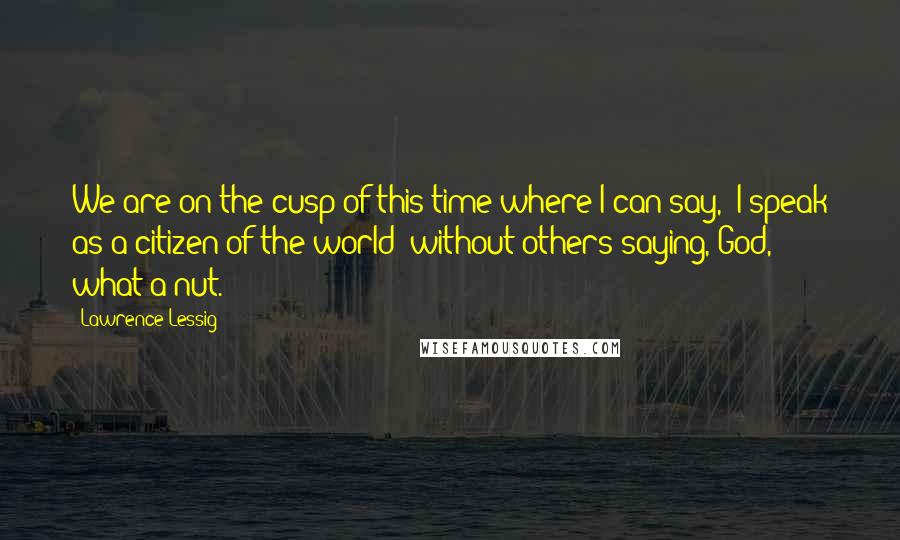 Lawrence Lessig Quotes: We are on the cusp of this time where I can say, "I speak as a citizen of the world" without others saying, God, what a nut.