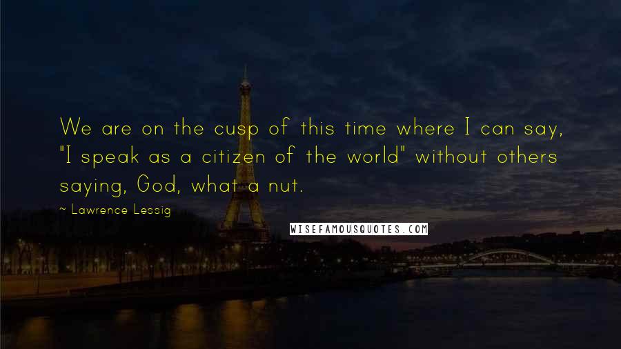 Lawrence Lessig Quotes: We are on the cusp of this time where I can say, "I speak as a citizen of the world" without others saying, God, what a nut.