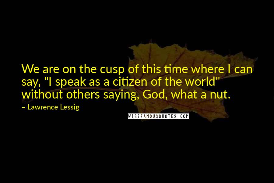 Lawrence Lessig Quotes: We are on the cusp of this time where I can say, "I speak as a citizen of the world" without others saying, God, what a nut.