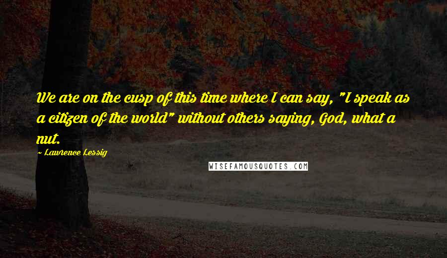 Lawrence Lessig Quotes: We are on the cusp of this time where I can say, "I speak as a citizen of the world" without others saying, God, what a nut.