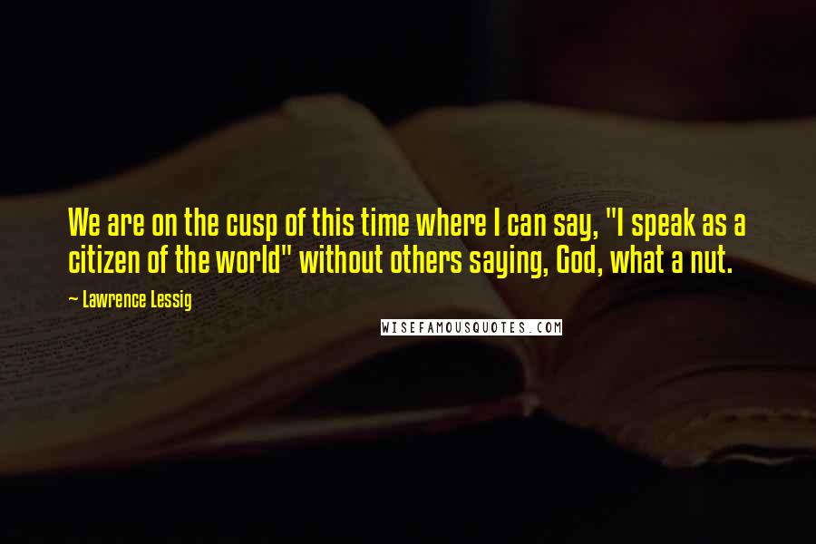 Lawrence Lessig Quotes: We are on the cusp of this time where I can say, "I speak as a citizen of the world" without others saying, God, what a nut.