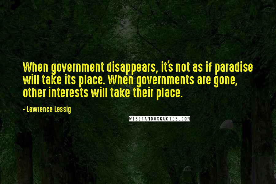 Lawrence Lessig Quotes: When government disappears, it's not as if paradise will take its place. When governments are gone, other interests will take their place.