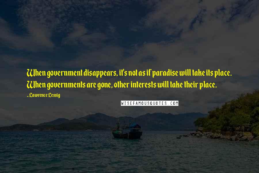 Lawrence Lessig Quotes: When government disappears, it's not as if paradise will take its place. When governments are gone, other interests will take their place.