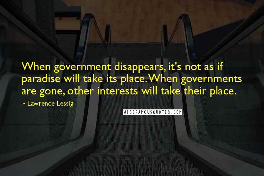 Lawrence Lessig Quotes: When government disappears, it's not as if paradise will take its place. When governments are gone, other interests will take their place.