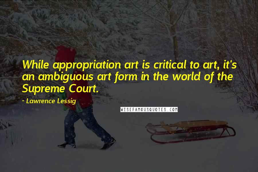 Lawrence Lessig Quotes: While appropriation art is critical to art, it's an ambiguous art form in the world of the Supreme Court.