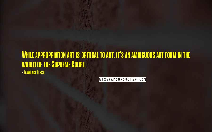 Lawrence Lessig Quotes: While appropriation art is critical to art, it's an ambiguous art form in the world of the Supreme Court.