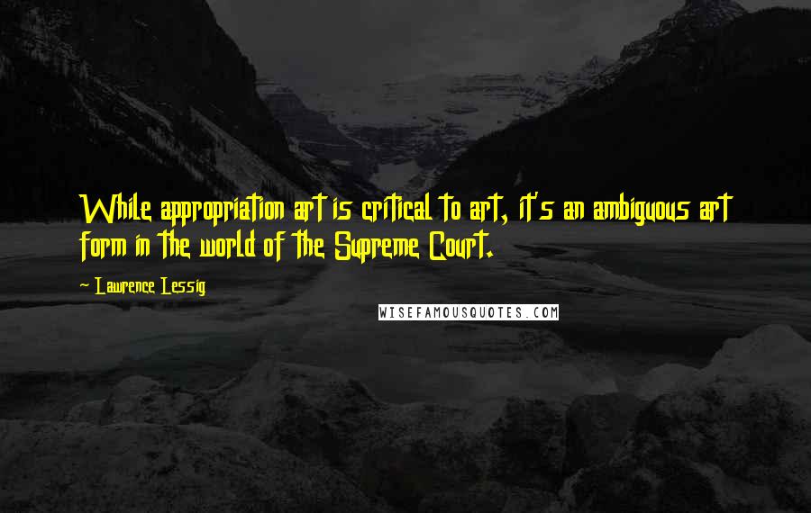 Lawrence Lessig Quotes: While appropriation art is critical to art, it's an ambiguous art form in the world of the Supreme Court.