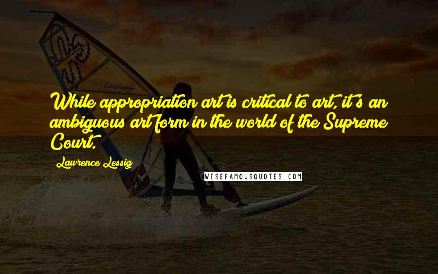 Lawrence Lessig Quotes: While appropriation art is critical to art, it's an ambiguous art form in the world of the Supreme Court.