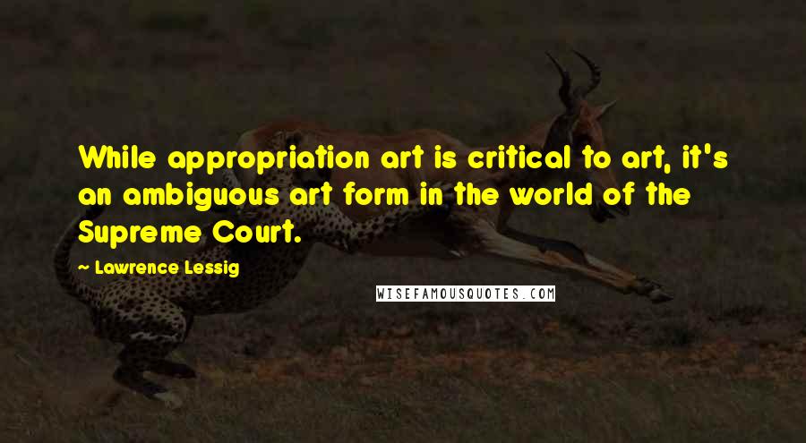 Lawrence Lessig Quotes: While appropriation art is critical to art, it's an ambiguous art form in the world of the Supreme Court.