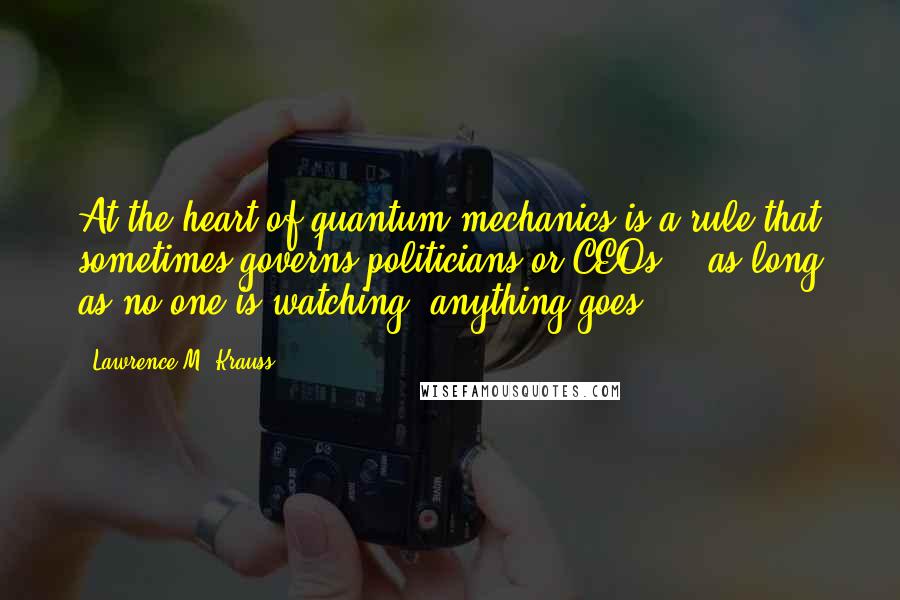 Lawrence M. Krauss Quotes: At the heart of quantum mechanics is a rule that sometimes governs politicians or CEOs -  as long as no one is watching, anything goes.