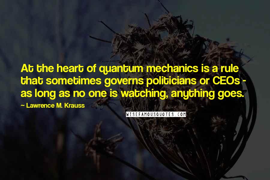 Lawrence M. Krauss Quotes: At the heart of quantum mechanics is a rule that sometimes governs politicians or CEOs -  as long as no one is watching, anything goes.