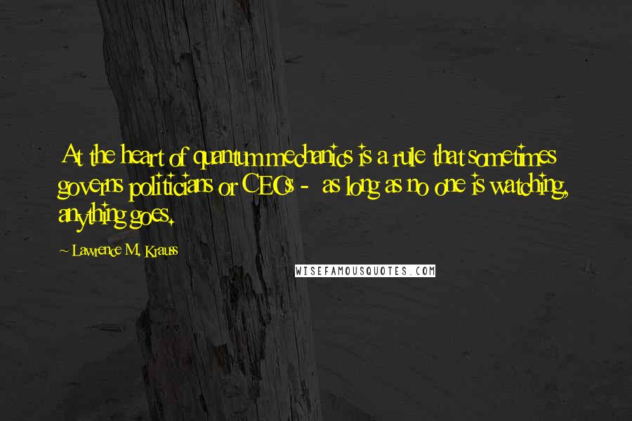 Lawrence M. Krauss Quotes: At the heart of quantum mechanics is a rule that sometimes governs politicians or CEOs -  as long as no one is watching, anything goes.