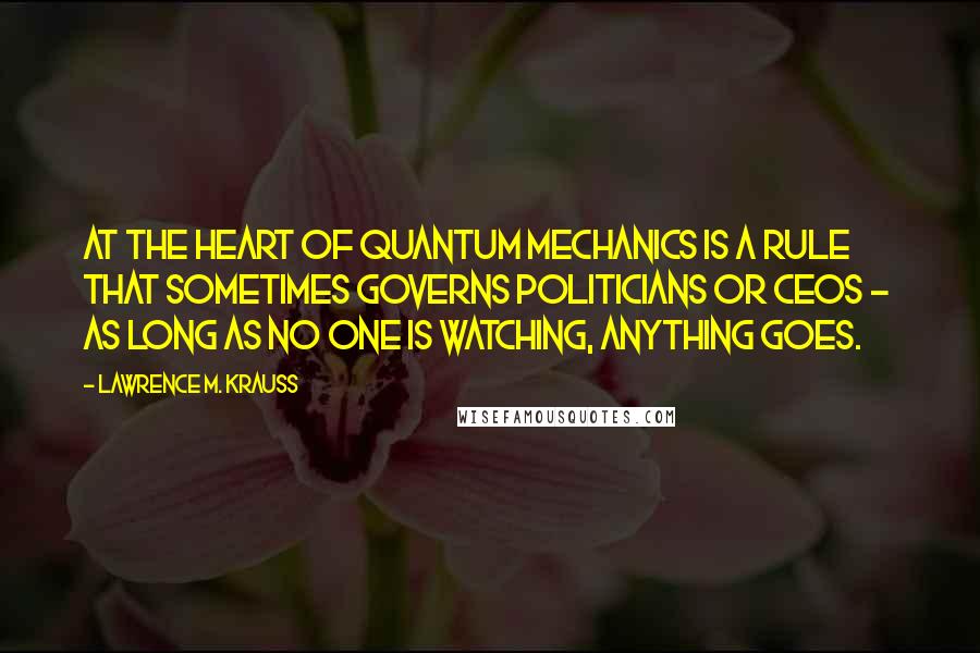 Lawrence M. Krauss Quotes: At the heart of quantum mechanics is a rule that sometimes governs politicians or CEOs -  as long as no one is watching, anything goes.